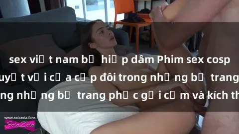 sex việt nam bị hiếp dâm Phim sex cosplay: Trải nghiệm tuyệt vời của cặp đôi trong những bộ trang phục gợi cảm và kích thích