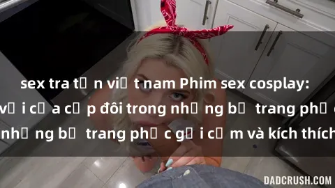 sex tra tấn việt nam Phim sex cosplay: Trải nghiệm tuyệt vời của cặp đôi trong những bộ trang phục gợi cảm và kích thích