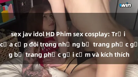 sex jav idol HD Phim sex cosplay: Trải nghiệm tuyệt vời của cặp đôi trong những bộ trang phục gợi cảm và kích thích