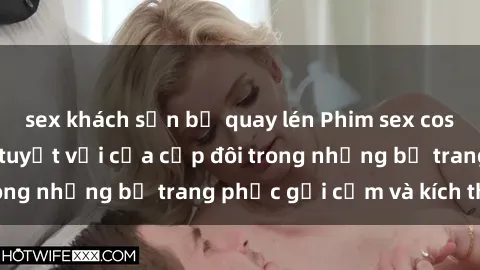 sex khách sạn bị quay lén Phim sex cosplay: Trải nghiệm tuyệt vời của cặp đôi trong những bộ trang phục gợi cảm và kích thích