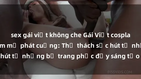 sex gái việt không che Gái Việt cosplay sexy khiến fan hâm mộ phát cuồng: Thử thách sức hút từ những bộ trang phục đầy sáng tạo và quyến rũ!
