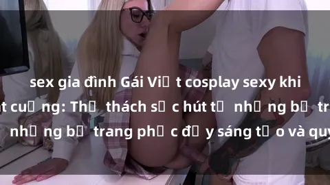 sex gia đình Gái Việt cosplay sexy khiến fan hâm mộ phát cuồng: Thử thách sức hút từ những bộ trang phục đầy sáng tạo và quyến rũ!