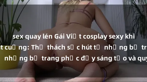 sex quay lén Gái Việt cosplay sexy khiến fan hâm mộ phát cuồng: Thử thách sức hút từ những bộ trang phục đầy sáng tạo và quyến rũ!
