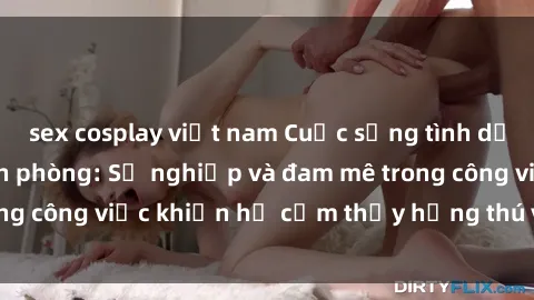 sex cosplay việt nam Cuộc sống tình dục của nhân viên văn phòng: Sự nghiệp và đam mê trong công việc khiến họ cảm thấy hứng thú với tình dục?