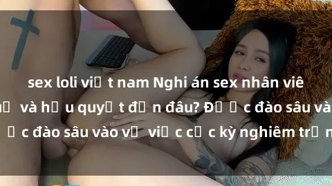 sex loli việt nam Nghi án sex nhân viên nhà hàng: Hậu quả và hậu quyết đến đâu? Được đào sâu vào vụ việc cực kỳ nghiêm trọng này.