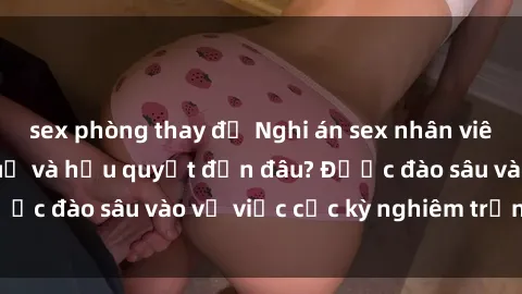 sex phòng thay đồ Nghi án sex nhân viên nhà hàng: Hậu quả và hậu quyết đến đâu? Được đào sâu vào vụ việc cực kỳ nghiêm trọng này.