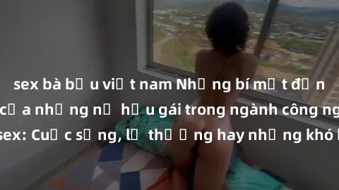 sex bà bầu việt nam Những bí mật đằng sau cuộc sống của những nữ hầu gái trong ngành công nghiệp sex: Cuộc sống, lẽ thường hay những khó khăn mà họ phải đối mặt.