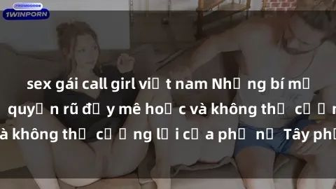 sex gái call girl việt nam Những bí mật về sex gái Tây: Sự quyến rũ đầy mê hoặc và không thể cưỡng lại của phụ nữ Tây phương