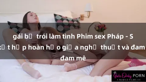 gái bị trói làm tình Phim sex Pháp - Sự kết hợp hoàn hảo giữa nghệ thuật và đam mê