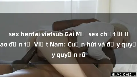 sex hentai vietsub Gái Mỹ sex chất lượng cao đến từ Việt Nam: Cuốn hút và đầy quyến rũ