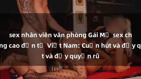 sex nhân viên văn phòng Gái Mỹ sex chất lượng cao đến từ Việt Nam: Cuốn hút và đầy quyến rũ