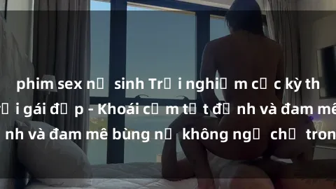 phim sex nữ sinh Trải nghiệm cực kỳ thú vị khi làm tình với gái đẹp - Khoái cảm tột đỉnh và đam mê bùng nổ không ngờ chỉ trong một đêm!