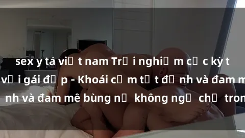 sex y tá việt nam Trải nghiệm cực kỳ thú vị khi làm tình với gái đẹp - Khoái cảm tột đỉnh và đam mê bùng nổ không ngờ chỉ trong một đêm!