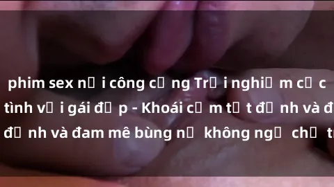 phim sex nơi công cộng Trải nghiệm cực kỳ thú vị khi làm tình với gái đẹp - Khoái cảm tột đỉnh và đam mê bùng nổ không ngờ chỉ trong một đêm!