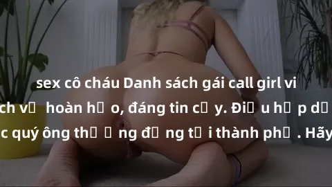 sex cô cháu Danh sách gái call girl vip chất lượng, dịch vụ hoàn hảo, đáng tin cậy. Điều hấp dẫn cho các quý ông thượng đẳng tại thành phố. Hãy nhấc máy và đặt lịch ngay!