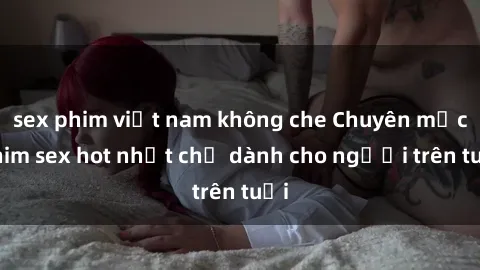sex phim việt nam không che Chuyên mục phim sex hot nhất chỉ dành cho người trên tuổi