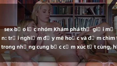 sex bạo lực nhóm Khám phá thế giới mới với sex người lớn: trải nghiệm đầy mê hoặc và đắm chìm trong những cung bậc cảm xúc tột cùng, hứng khởi và cuốn hút.