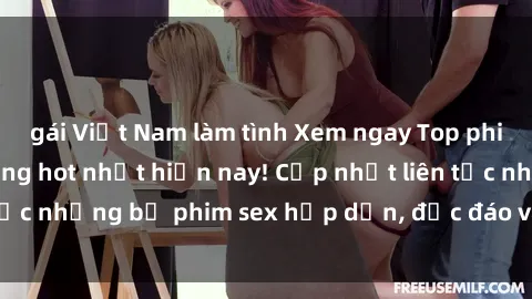 gái Việt Nam làm tình Xem ngay Top phim sex mới nhất đang hot nhất hiện nay! Cập nhật liên tục những bộ phim sex hấp dẫn, độc đáo và đầy kích thích.
