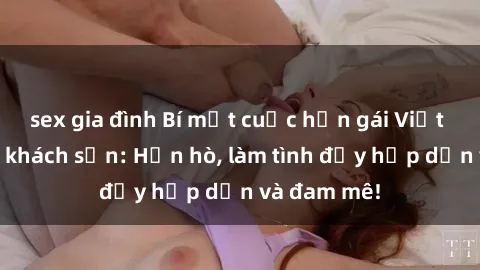 sex gia đình Bí mật cuộc hẹn gái Việt lần đầu ở khách sạn: Hẹn hò, làm tình đầy hấp dẫn và đam mê!