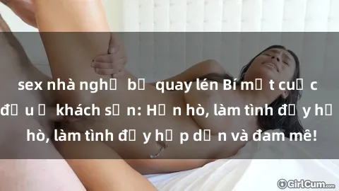 sex nhà nghỉ bị quay lén Bí mật cuộc hẹn gái Việt lần đầu ở khách sạn: Hẹn hò, làm tình đầy hấp dẫn và đam mê!