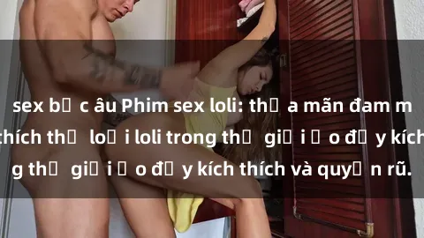 sex bắc âu Phim sex loli: thỏa mãn đam mê của người yêu thích thể loại loli trong thế giới ảo đầy kích thích và quyến rũ.