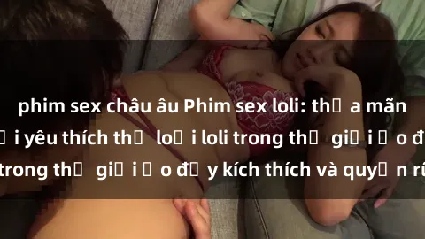 phim sex châu âu Phim sex loli: thỏa mãn đam mê của người yêu thích thể loại loli trong thế giới ảo đầy kích thích và quyến rũ.