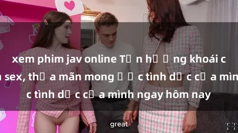 xem phim jav online Tận hưởng khoái cảm với gái xinh sex, thỏa mãn mong ước tình dục của mình ngay hôm nay