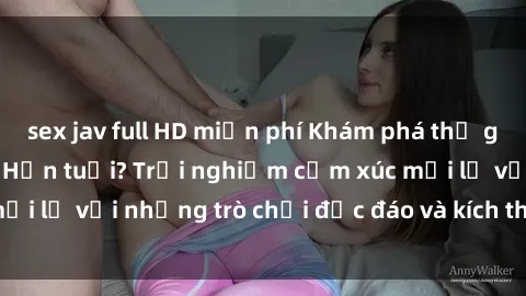 sex jav full HD miễn phí Khám phá thế giới sex trực tuyến: Hơn tuổi? Trải nghiệm cảm xúc mới lạ với những trò chơi độc đáo và kích thích người lớn