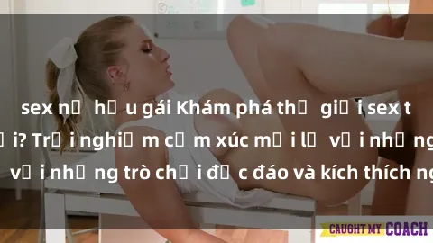 sex nữ hầu gái Khám phá thế giới sex trực tuyến: Hơn tuổi? Trải nghiệm cảm xúc mới lạ với những trò chơi độc đáo và kích thích người lớn