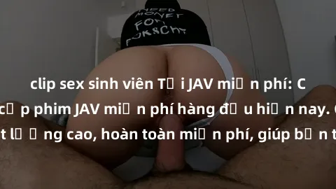 clip sex sinh viên Tải JAV miễn phí: Các trang web cung cấp phim JAV miễn phí hàng đầu hiện nay. Các tác phẩm chất lượng cao, hoàn toàn miễn phí, giúp bạn thỏa mãn niềm đam mê mà không tốn kém.