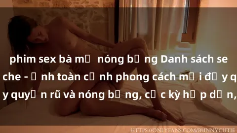 phim sex bà mẹ nóng bỏng Danh sách sex Việt Nam không che - Ảnh toàn cảnh phong cách mới đầy quyến rũ và nóng bỏng, cực kỳ hấp dẫn, không thể bỏ qua!