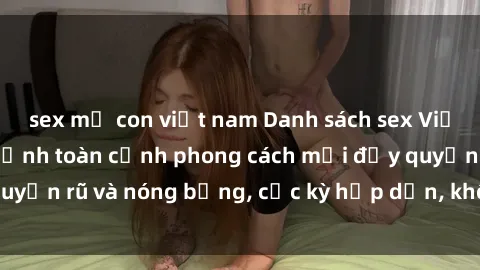 sex mẹ con việt nam Danh sách sex Việt Nam không che - Ảnh toàn cảnh phong cách mới đầy quyến rũ và nóng bỏng, cực kỳ hấp dẫn, không thể bỏ qua!
