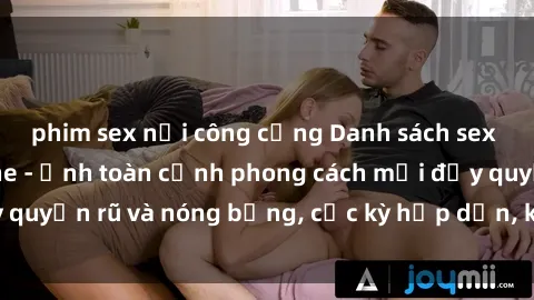 phim sex nơi công cộng Danh sách sex Việt Nam không che - Ảnh toàn cảnh phong cách mới đầy quyến rũ và nóng bỏng, cực kỳ hấp dẫn, không thể bỏ qua!