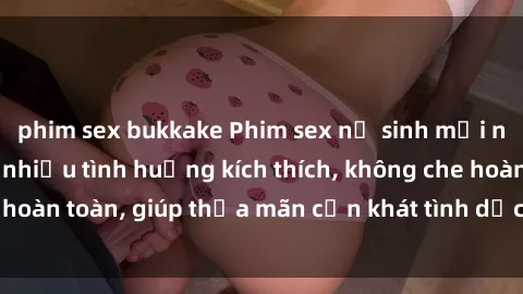 phim sex bukkake Phim sex nữ sinh mới nhất: Trải nghiệm nhiều tình huống kích thích, không che hoàn toàn, giúp thỏa mãn cơn khát tình dục của các bạn trẻ