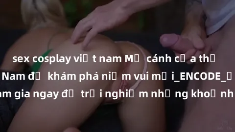 sex cosplay việt nam Mở cánh cửa thế giới sex MILF Việt Nam để khám phá niềm vui mới_ENCODE_. Hãy tham gia ngay để trải nghiệm những khoảnh khắc đầy kích thích và đam mê.