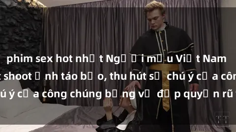 phim sex hot nhất Người mẫu Việt Nam gây sốt với loạt shoot ảnh táo bạo, thu hút sự chú ý của công chúng bằng vẻ đẹp quyến rũ và gợi cảm.