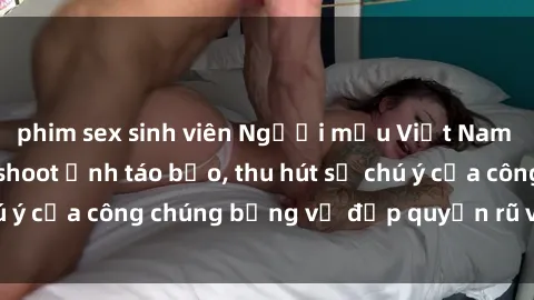 phim sex sinh viên Người mẫu Việt Nam gây sốt với loạt shoot ảnh táo bạo, thu hút sự chú ý của công chúng bằng vẻ đẹp quyến rũ và gợi cảm.