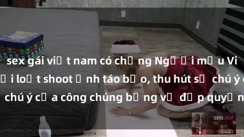 sex gái việt nam có chồng Người mẫu Việt Nam gây sốt với loạt shoot ảnh táo bạo, thu hút sự chú ý của công chúng bằng vẻ đẹp quyến rũ và gợi cảm.