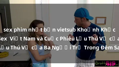 sex phim nhật bản vietsub Khoảnh Khắc Đầy Kịch Tính: Sex  Việt Nam và Cuộc Phiêu Lưu Thú Vị của Ba Người Trẻ Trong Đêm Say Đắm