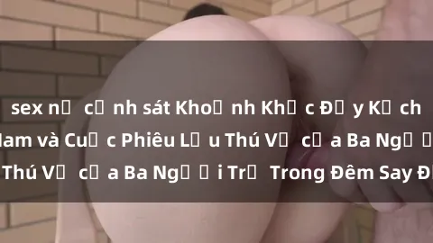 sex nữ cảnh sát Khoảnh Khắc Đầy Kịch Tính: Sex  Việt Nam và Cuộc Phiêu Lưu Thú Vị của Ba Người Trẻ Trong Đêm Say Đắm