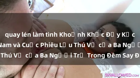 quay lén làm tình Khoảnh Khắc Đầy Kịch Tính: Sex  Việt Nam và Cuộc Phiêu Lưu Thú Vị của Ba Người Trẻ Trong Đêm Say Đắm