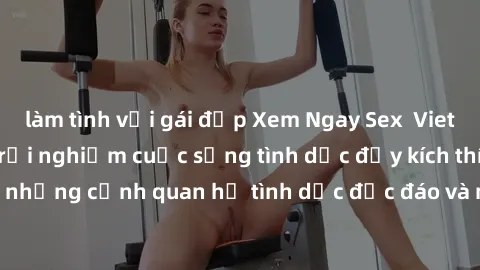 làm tình với gái đẹp Xem Ngay Sex  Vietsub Full HD - Cùng trải nghiệm cuộc sống tình dục đầy kích thích với những cảnh quan hệ tình dục độc đáo và mãnh liệt trong bộ phim này!