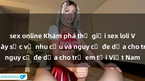 sex online Khám phá thế giới sex loli Việt Nam: Sự thật gây sốc về nhu cầu và nguy cơ đe dọa cho trẻ em tại Việt Nam