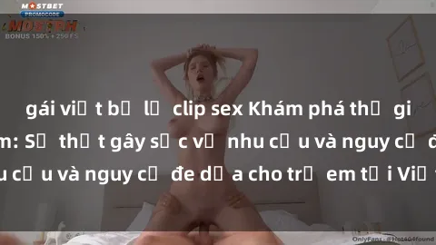 gái việt bị lộ clip sex Khám phá thế giới sex loli Việt Nam: Sự thật gây sốc về nhu cầu và nguy cơ đe dọa cho trẻ em tại Việt Nam
