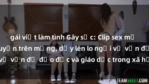 gái việt làm tình Gây sốc: Clip sex mẹ con Việt Nam lan truyền trên mạng, dấy lên lo ngại về vấn đề đạo đức và giáo dục trong xã hội hiện nay.