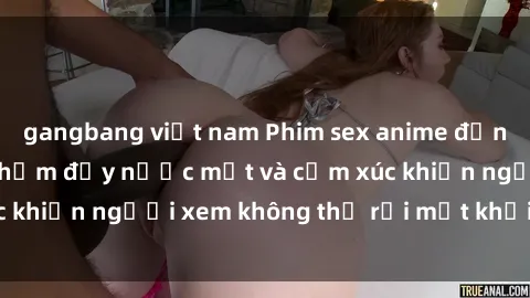 gangbang việt nam Phim sex anime đỉnh cao: Những tác phẩm đầy nước mắt và cảm xúc khiến người xem không thể rời mắt khỏi màn hình