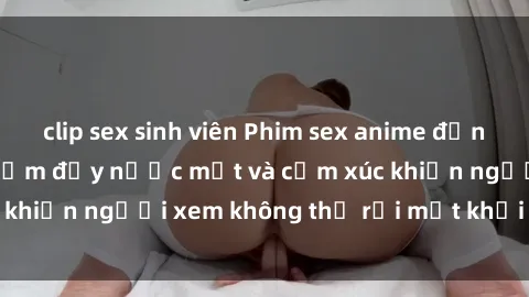 clip sex sinh viên Phim sex anime đỉnh cao: Những tác phẩm đầy nước mắt và cảm xúc khiến người xem không thể rời mắt khỏi màn hình