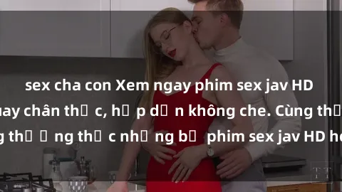 sex cha con Xem ngay phim sex jav HD với những cảnh quay chân thực, hấp dẫn không che. Cùng thưởng thức những bộ phim sex jav HD hot nhất hiện nay!