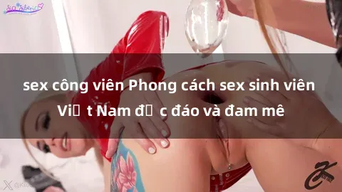 sex công viên Phong cách sex sinh viên Việt Nam độc đáo và đam mê